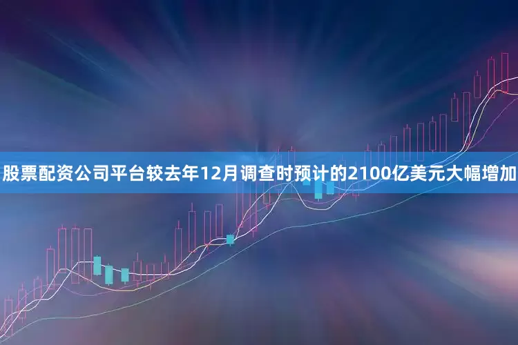 股票配资公司平台较去年12月调查时预计的2100亿美元大幅增加