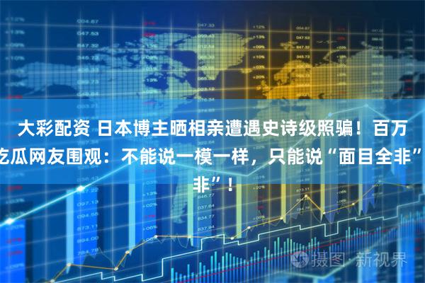 大彩配资 日本博主晒相亲遭遇史诗级照骗！百万吃瓜网友围观：不能说一模一样，只能说“面目全非”！