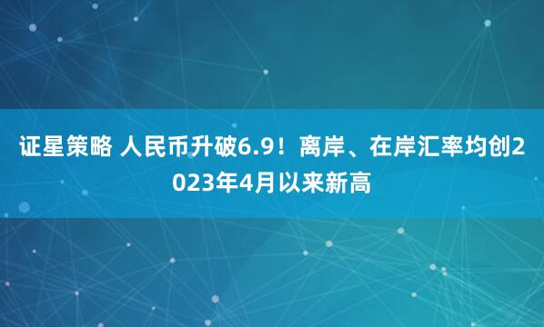 证星策略 人民币升破6.9！离岸、在岸汇率均创2023年4月以来新高