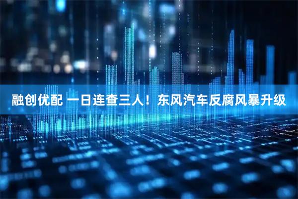 融创优配 一日连查三人！东风汽车反腐风暴升级