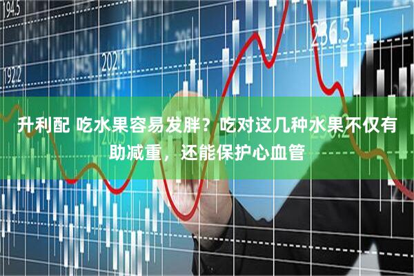 升利配 吃水果容易发胖？吃对这几种水果不仅有助减重，还能保护心血管