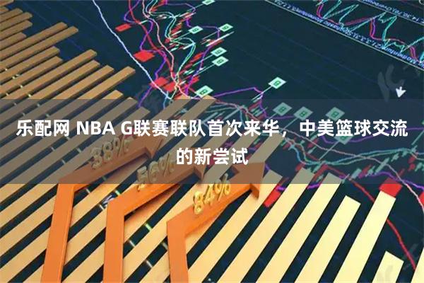 乐配网 NBA G联赛联队首次来华，中美篮球交流的新尝试