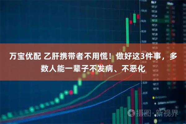 万宝优配 乙肝携带者不用慌！做好这3件事，多数人能一辈子不发病、不恶化