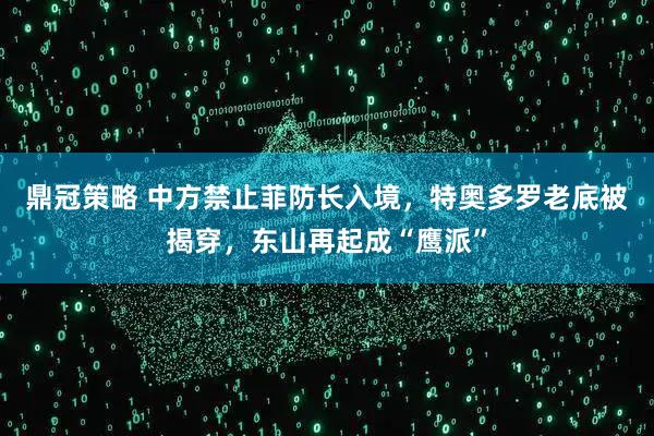 鼎冠策略 中方禁止菲防长入境，特奥多罗老底被揭穿，东山再起成“鹰派”