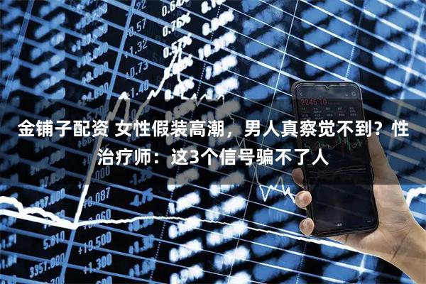 金铺子配资 女性假装高潮，男人真察觉不到？性治疗师：这3个信号骗不了人